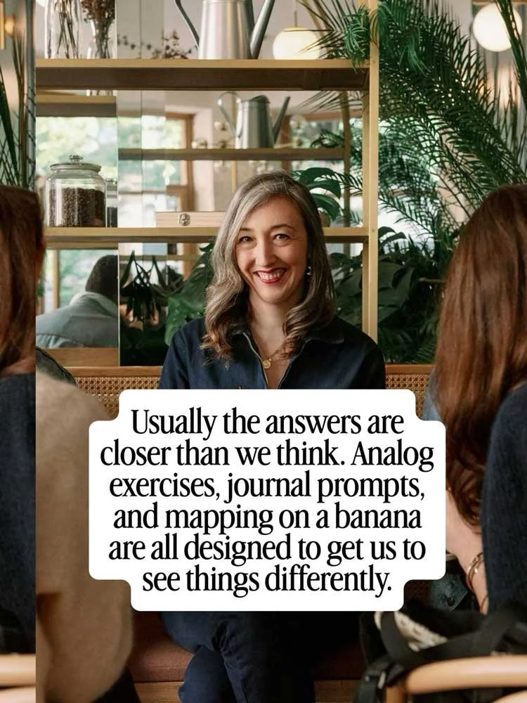 Usually the answers are closer than we think. Analog exercises, journal prompts, and mapping on a banana are all designed to get us to see things differently.
