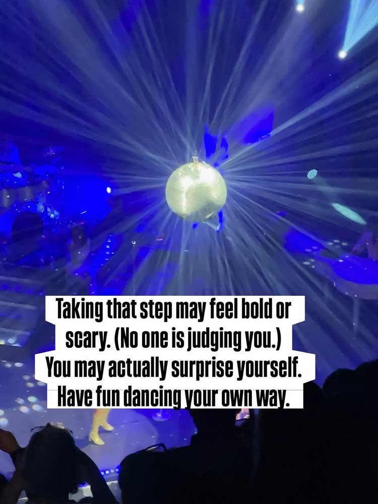 Taking that step may feel bold or scary. (No one is judging you.) You may actually surprise yourself. Have fun dancing your own way.