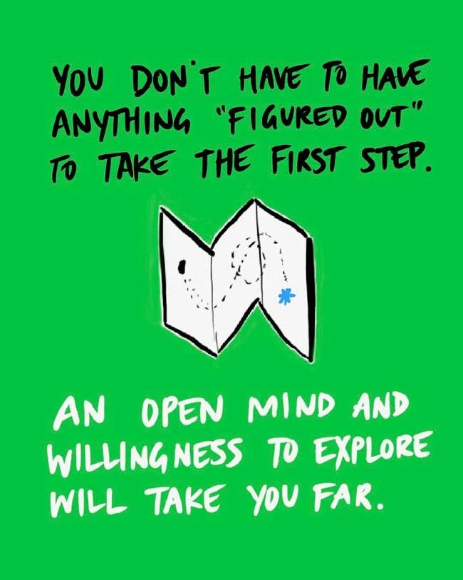 You don't have to have anything "figured out" to take the first step. An open mind and willingness to explore will take you far.