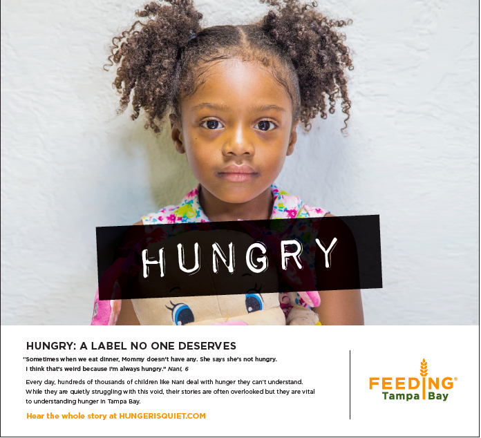 Half page print ad in Tampa Bay Times“Sometimes when we eat dinner, Mommy doesn’t have any. She says she’s not hungry. I think that’s weird because I’m always hungry” — Nani, 6Every day, hundreds of thousands of children like Nani deal with hunger t…