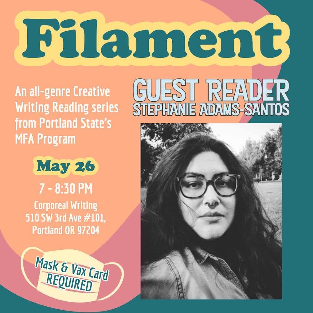 Filament
An all-genre Creative Writing Reading series
from Portland State's MFA Program @psucreativewriting 

Feat. GUEST READER
STEPHANIE ADAMS-SANTOS 

Plus MFA Creative Writing Students TBA

May 26
7 - 8:30 PM

Corporeal Writing 
510 SW 3rd Ave #1