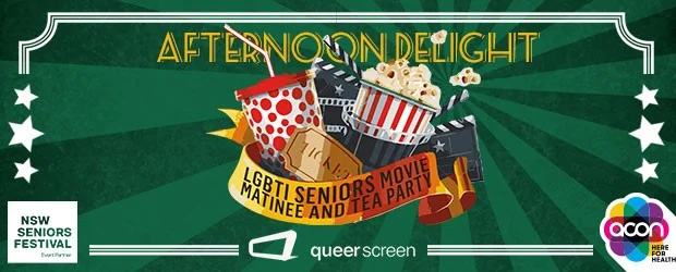 Afternoon Delight is a movie matinee and relaxed social afternoon for lesbian, gay, bisexual, transgender and intersex seniors and their friends. Enjoy the feature film, Grandma , and selection of short films followed by a delicious afternoon tea, networking and access to local community health information. Presented by ACON in association with Queer Screen and supported by NSW Seniors Festival. VARIOUS DATES AND CITIES IN NSW - MID MARCH Cost is FREE or a gold coin donation.. For more information