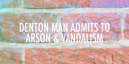 Denton Man Admits to Arson &amp; Vandalism