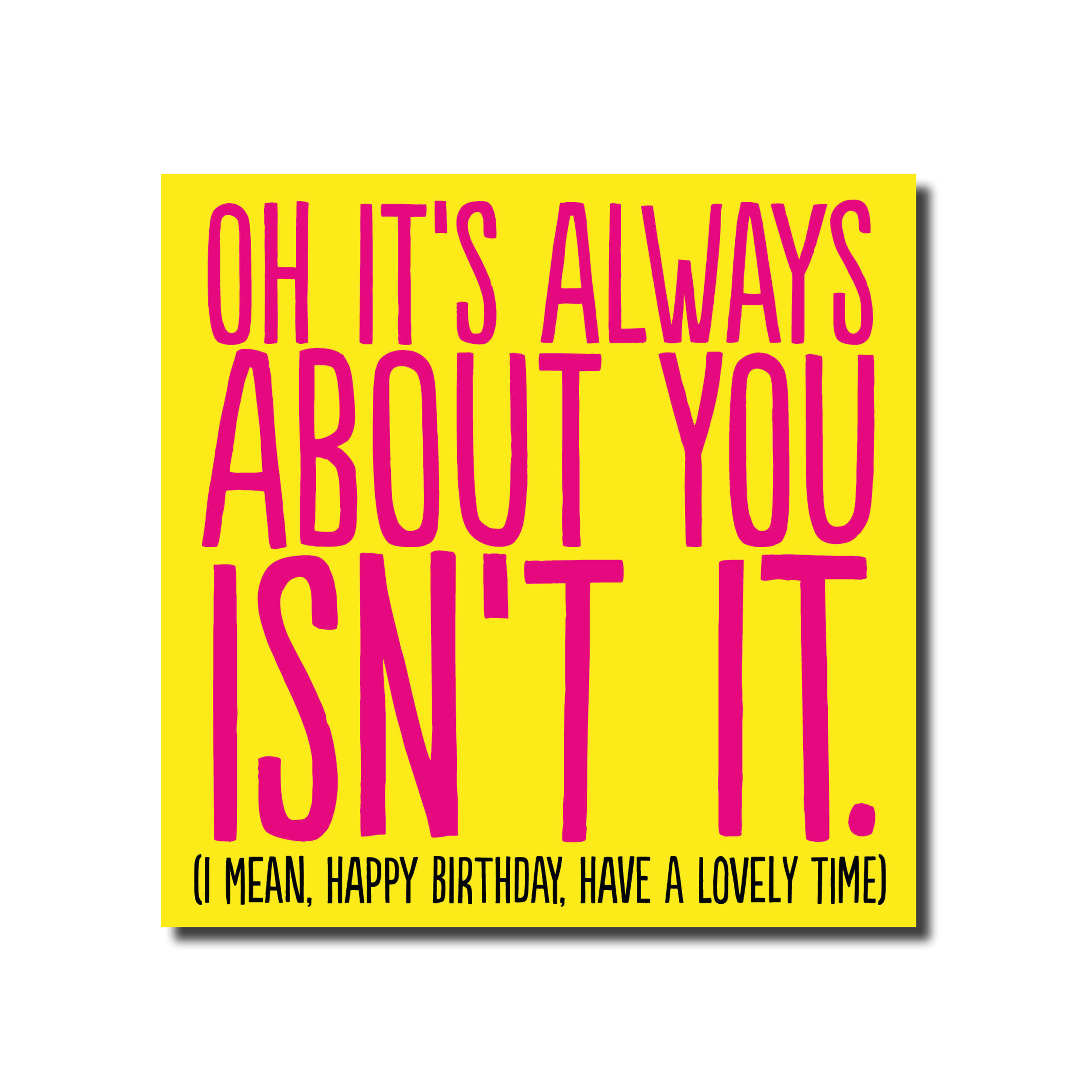 A Birthday card that says - Oh it's all about you isn't it, ( I mean have a nice birthday)