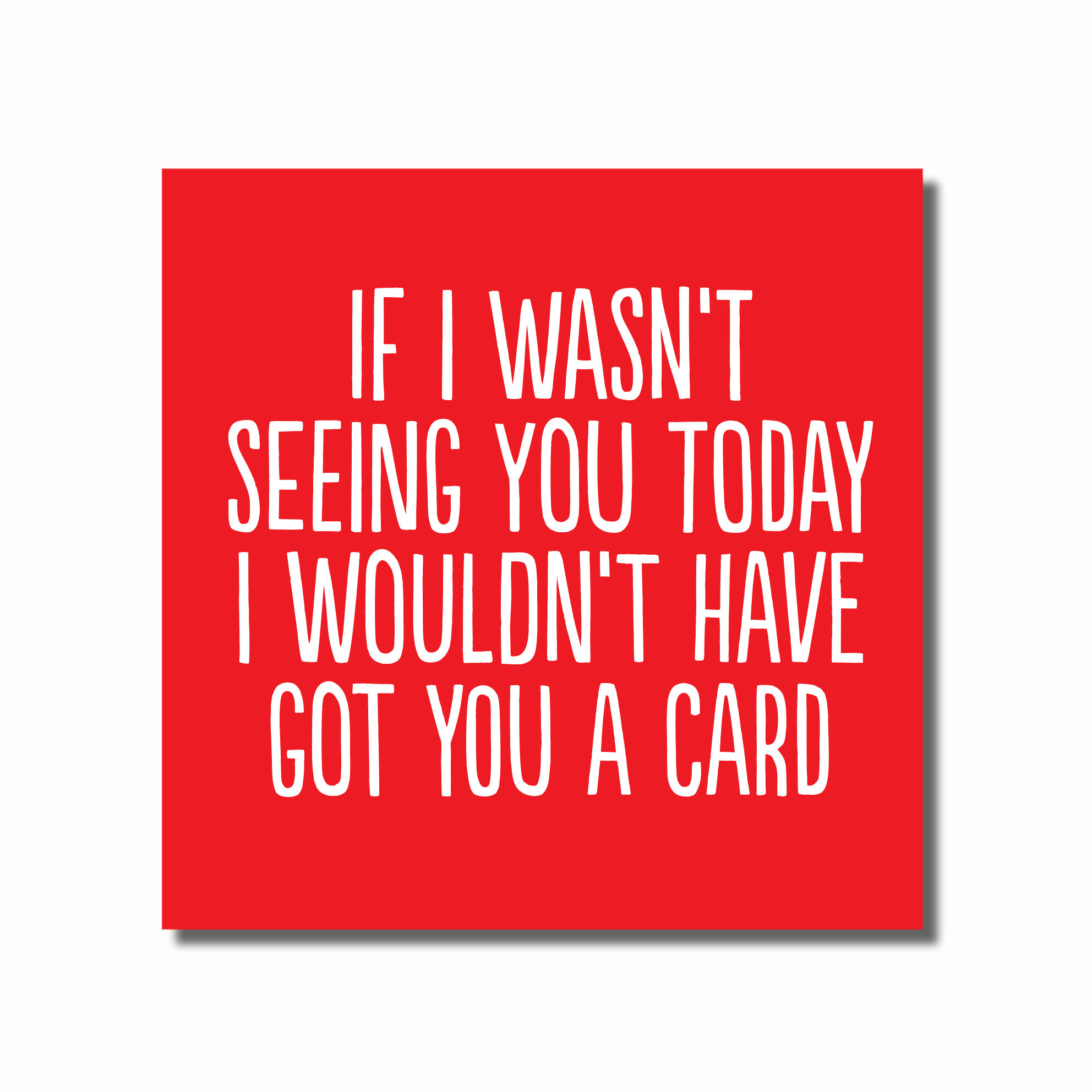A funny birthday card that says - IF I WASN'T SEEING YOU TODAY I WOULDN'T HAVE GOT YOU A CARD