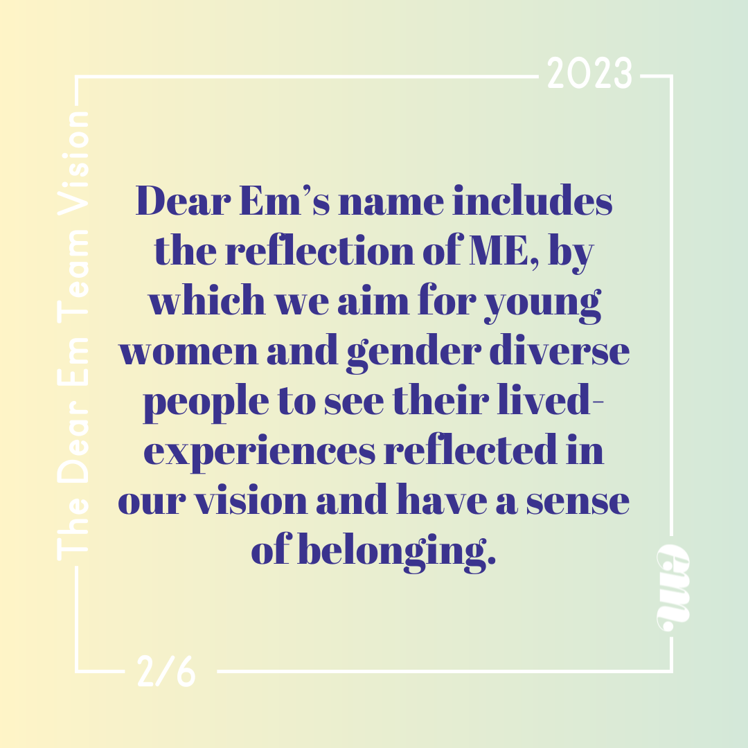  Dear Em’s name includes the reflection of ME, by which we aim for young women and gender diverse people to see their lived-experience﻿s reflected in our vision and have a sense of belonging. 