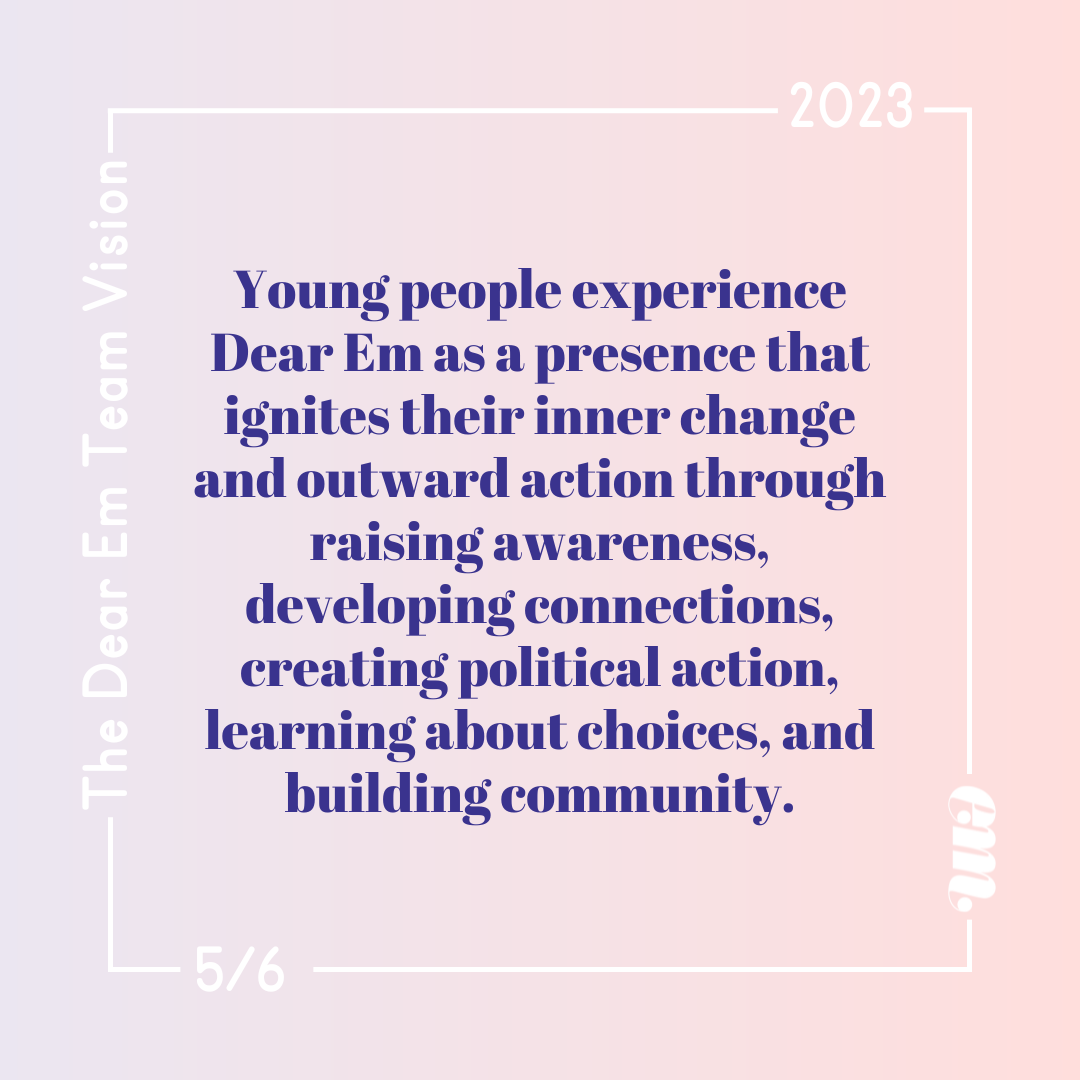  Young people experience Dear Em as a presence that ignites their inner change and outward action through raising awareness, developing connections, creating political action, learning about choices, and building community. 