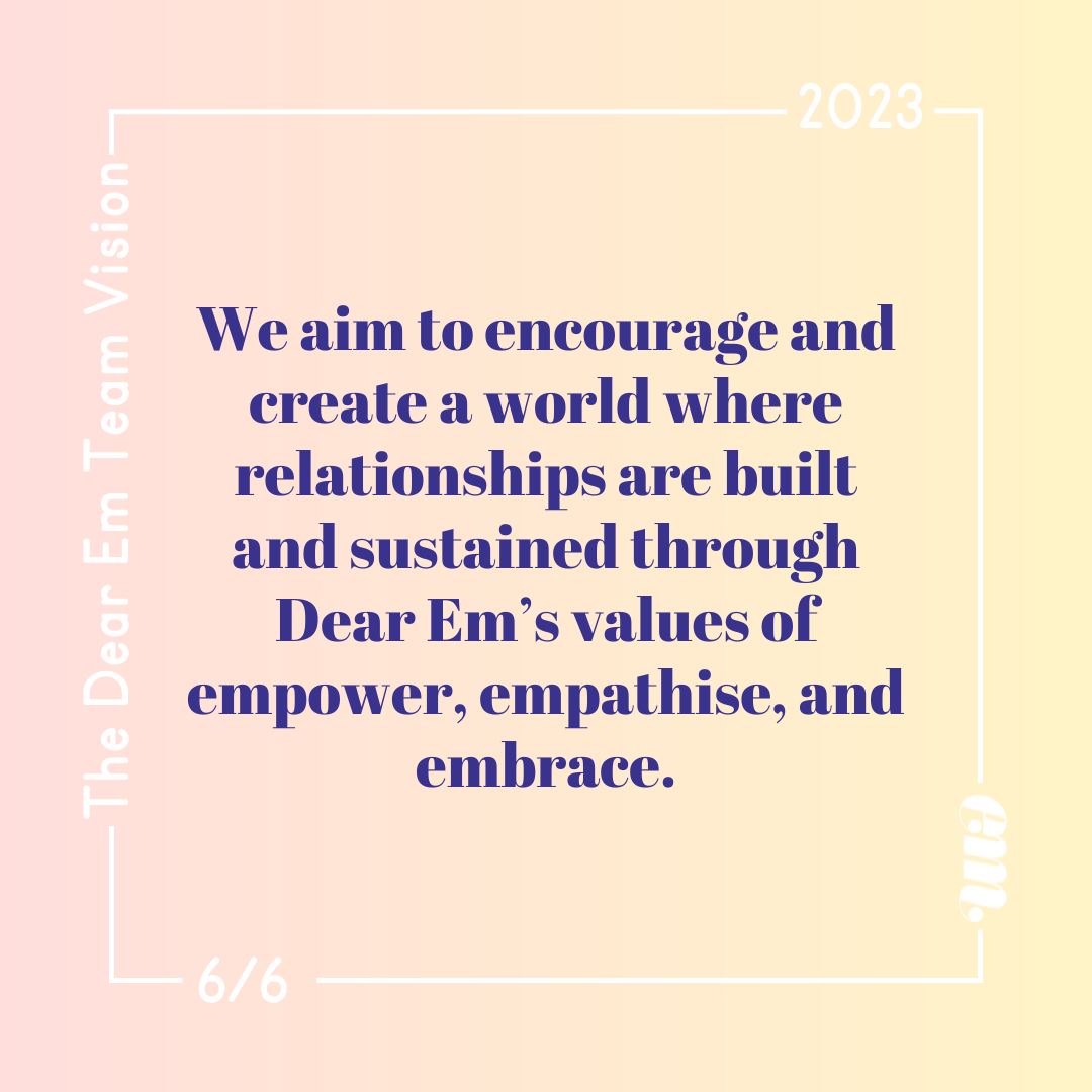  We aim to encourage and create a world where relationships are built and sustained through Dear Em’s values of empower, emp﻿athise, and embrace. 