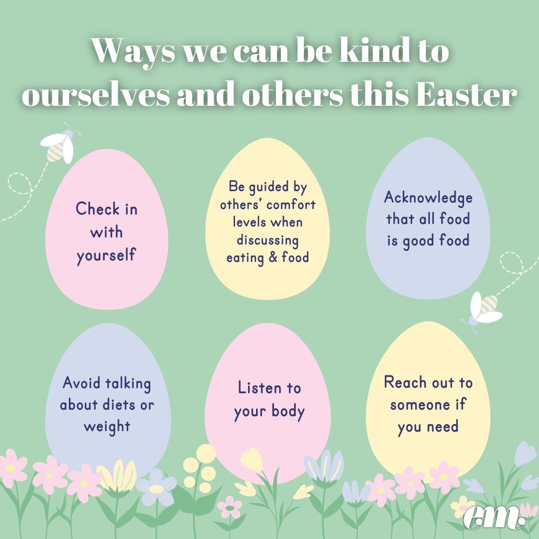 Easter can often be a tricky time for individuals as it is a holiday that is celebrated around food and family. For some, the Easter holiday may challenge eating practices or cause feelings around body image, so it is important to be extra kind to yo