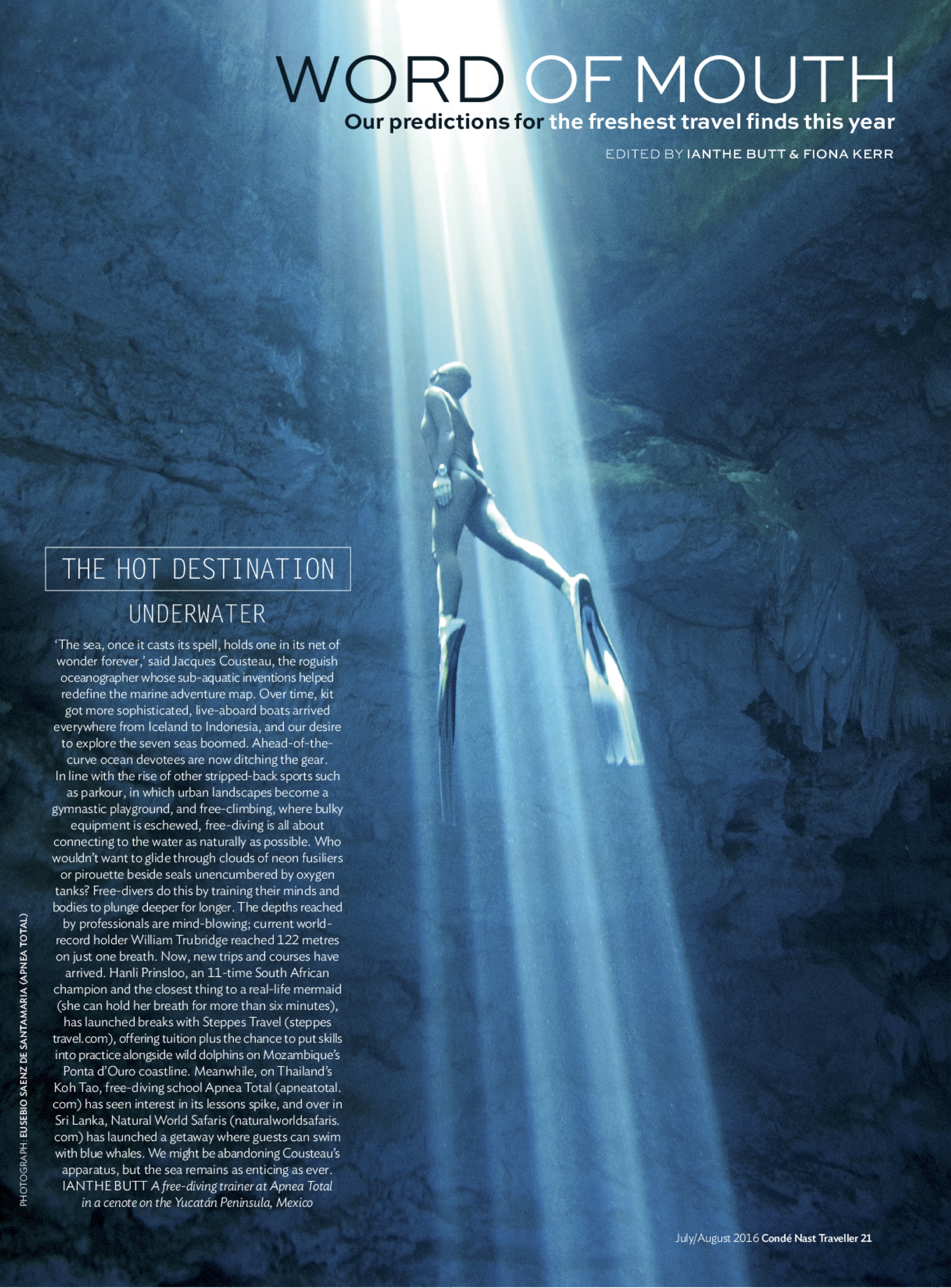 Condé Nast Traveller / Word of Mouth by Ianthe Butt & Fiona Kerr July / August Issue "Our predictions for the freshest travel finds this year." ' Ahead of the curve devotees are now ditching the gear. In line with other stripped back sports such as parkour in which urban landscapes become gymnastic playgrounds, and free-climbing, where bulky equipment is eschewed, free-diving is all about connecting with the water as naturally as possible.' Read the whole article here or in Condé Nast Traveller.
