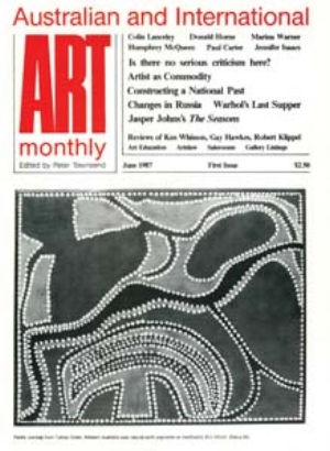 22 Art Monthly Australia: in-between the covers First issue: Londoner Peter Townsend, editor of Art Monthly UK , launches Art Monthly Australia in June 1987; the publisher is Sam Ure Smith of Fine Arts Press Ltd, Sydney, (also publisher of Art & Australia ). For the time being, Townsend uses the UK Art Monthly logo with the text ‘Australian and International’ above. Issue 2 acknowledges Australia Council for the Arts funding. COVER IMAGE : PADDY JUMBAJI, UNTITLED , NATURAL EARTH PIGMENTS ON HARDBOARD, 82 X 102CM