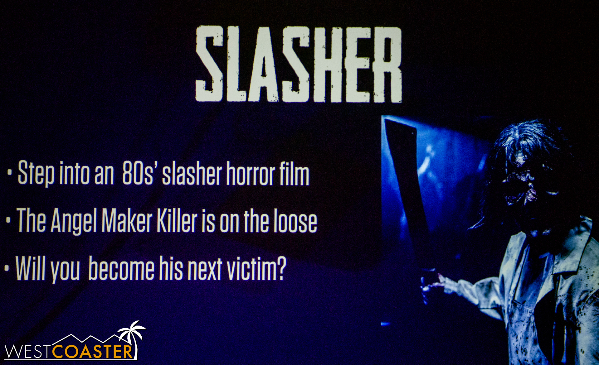  Slasher puts guests into a  Friday the 13th  or  Halloween  slasher flick.&nbsp; In this attraction, guests must escape the "Angel Maker Killer."&nbsp; Besides that, not much other information was given, but it sounds fun! 