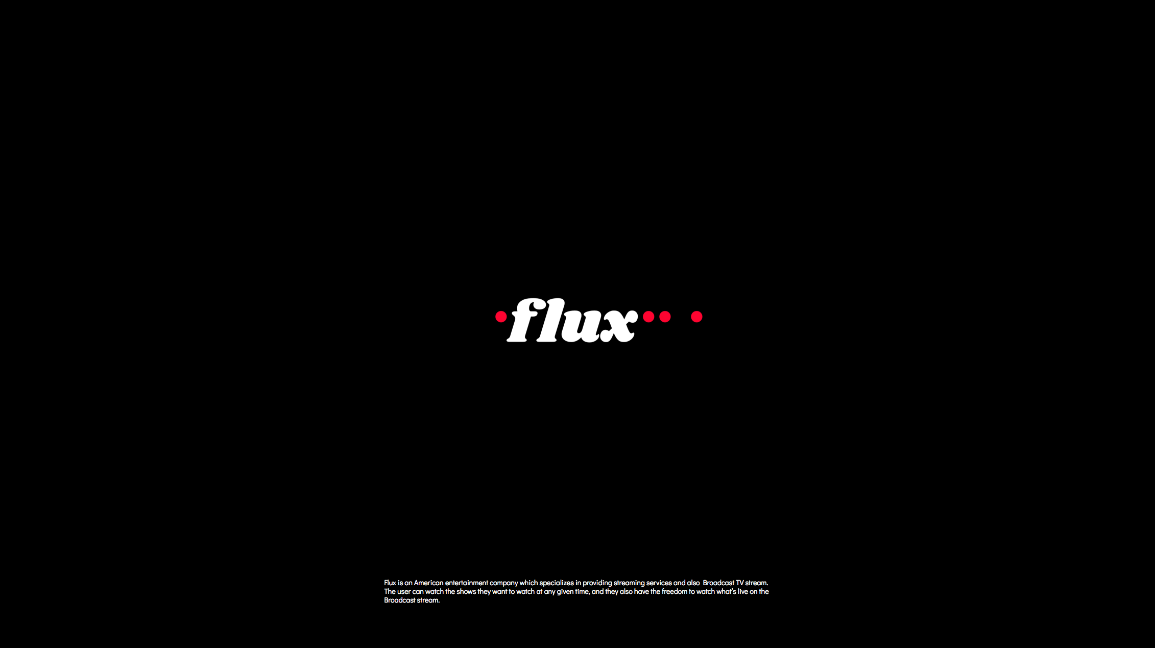 Flux is an American entertainment company which specializes in providing streaming services and Broadcast TV stream. The user can stream shows on Flux at any given time, and they also have the freedom to watch what is live on the Broadcast stream.