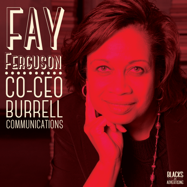 After graduating with a degree in English, speech and drama, Fay Ferguson taught eighth grade English for two years in Michigan City, Indiana. She began her advertising career in 1978 at the Leo Burnett Company and progressed from an account management trainee to account executive. While there, Ferguson coordinated marketing and advertising campaigns for several Pillsbury Company products, including the refrigerated dinner rolls, the sweet rolls, the turnovers, and the slice’n bake cookies. Ferguson then served as senior account executive at Bozell & Jacobs, Inc. where she managed the Alberto Culver account and oversaw the national rollout of their premier line, Mrs. Dash and Alberto Mousse. In March of 1984, Ferguson joined Burrell Communications as an account supervisor. She was promoted to vice president in 1986 and became an account director in 1988. After being promoted to management supervisor in 1992, Ferguson was named client service director in 1993 and managed the company’s accounts with the Procter & Gamble Company and the McDonalds Corporation. In addition, she served as co-chair of the new business committee for Burrell Communications Group. In November of 1997, Ferguson became the managing partner of account management and operations. Later, Ferguson was appointed as co-CEO of Burrell Communications Group. Ferguson has been active on several boards, including the Perspectives Charter School, the Chicago Advertising Federation, The Chicago Network, the North Shore Chapter of the Links, Inc., the American Association of Advertising Agencies – Purple Forum, and the Economic Club of Chicago. She was appointed to the advisory board at Turner Patterson, LLC. In addition, she co-chaired the advertising book benefit for the University of Chicago Laboratory Schools. Ferguson has received numerous awards, including the “Advertising Working Mother of the Year, Trailblazer Mom” award from Working Mother magazine, and the Target Market News “Advertising Executive of the Year MAAX” award. She was also recognized the “Most Influential Woman” award from the Women’s Leadership Federation; the “Outstanding Women in Marketing Communications” award from Ebony magazine; and the “Advertising Woman of the Year Award” from The Women’s Advertising Club of Chicago and the Chicago Advertising Federation.