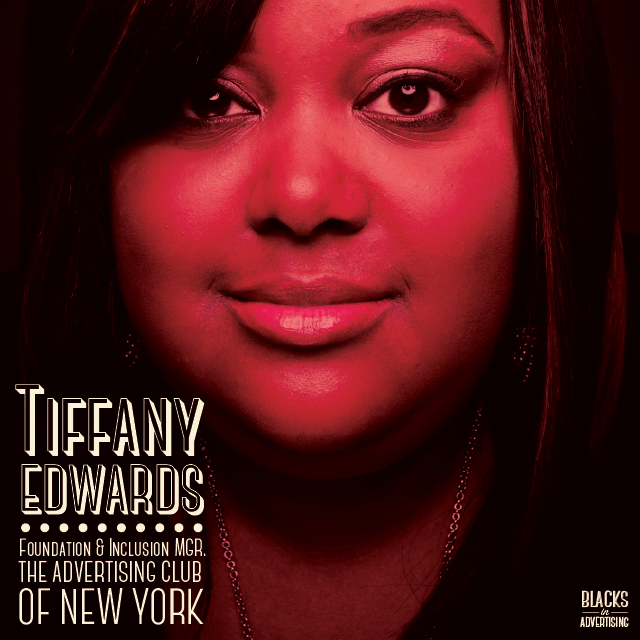 Tiffany Edwards joined The ADVERTISING Club (New York) in December of 2012. As the Foundation & Inclusion Manager, Tiffany manages i'mPART , an initiative developed to raise awareness of the benefits of diversity in business and rally professionals around a shared movement, and also work to further the organization’s education and inclusion programs. In her role she provides support to some of the nation’s leading diversity programs such as ADCOLOR, the One Club Creative Boot Camp and the IAM High School, while also working hand in hand with dedicated individuals from top global advertising agencies, corporations and media and holding companies to establish best practices in the advertising, marketing and media industries. Tiffany joined The AD Club after 7 years at the One Club where she developed and directed award winning diversity programs, including the One Club Creative Boot Camp and the “Where Are All The Black People?” career fair series; worked with 122 schools and universities in 25 countries for the world-renowned One Show Young Ones Competition, and developed, planned and hosted various events and programs that helped students and young professionals build their portfolios, get advice from top professionals in the industry, receive scholarships and in many cases, land a job. Under Tiffany’s leadership, i’mPART has launched an amazing mentorship program the "i'mPART Women's Fellowship," funded by $100,000 from The AD Club of New York. i’mPart will be selecting 10 - 15 high potential professionals and taking them under their wing for a year. During that time frame, the organization will fund attendance to major industry conferences (one per quarter), curating the experience so that they get the most out of each session; provide access to unique training opportunities; and introduce them to executive-level mentors to "shadow" and enhance their experience.