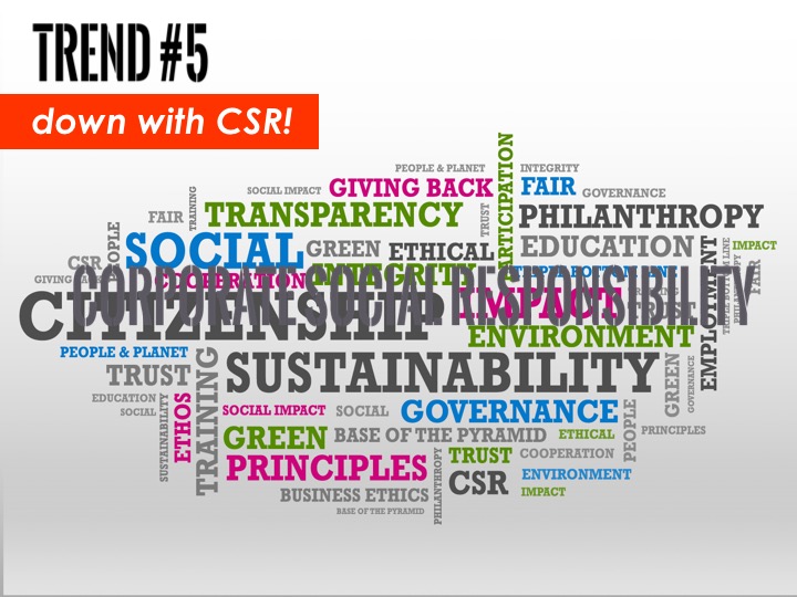 This last point is not meant pejoratively. CSR – corporate social responsibility – as both a concept and as a practice has evolved and, in many ways, democratized. Everyone has their own spin on it, which is evident in the language we see being used. Over the years, there has been a noticeable, side-stepping away from the term “CSR.” Part of this is due to the negative associations it sometimes provokes. So-called “green- or ethics-washing”, and real challenges to CSR as an authentic trade. This search for new language reflects our new expectations of what it means for a company to be socially responsible. In our information-rich, media savvy environment, there is no one-off philanthropic initiative that can distract from an utter lack of sustainability or responsibility in the core business operation. And so this search for more meaningful language has resulted in some fascinating descriptions of CSR programs, not to mention job titles. Leon Kaye highlights a few of these titles in his CSR blog: Chief Greenskeeper, Chief Inspired Protagonist, and my favorite, the Green Enabling Officer. CSR has not always and, frankly, not usually, been fully integrated into a company’s core values and business. But that’s also because this stuff is really, really hard. As we saw with the Ben & Jerry’s example, it takes time and there are significant barriers. Supply chains are complex. Big institutions move slowly. Values are imbued over long periods of time. BUTthe good news is that today I see many more businesses wrestling with the hard questions, grappling with what their role as corporate citizens is. Milton Friedman’s notion of pure profit maximization is no longer viable. So, while this trend is marked by language – let me be clear – it’s more about the seismic shift in how big brands are addressing their impact in the world. It’s real.