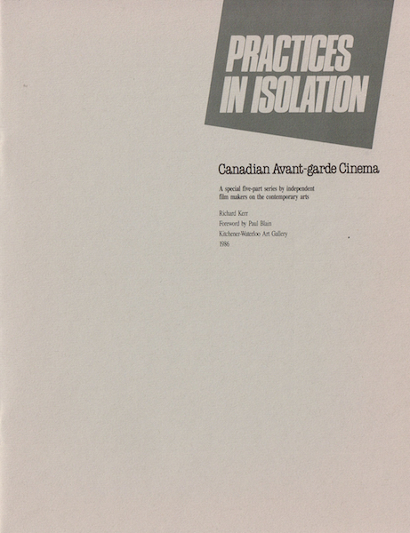 Practices in Isolation. Curated by Richard Kerr. Kitchener-Waterloo Art Gallery. April 5th - 27th 1986. Joyce Wieland, Jack Chambers, Al Razutis, Phil Hoffman, Barbara Sternberg, Bruce Elder. Catalog here PDF .