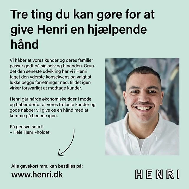 Kære kunder og venner, vi har i Henri valgt at tage den yderste konsekvens af situationen og lukke begge forretninger ned, til det igen virker forsvarligt at modtage kunder. Pt. har vi besluttet at holde lukket i uge 12 og 13.

Henri går hårde økonomiske tider i møde og vi håber derfor at vores trofaste kunder og gode naboer vil hjælpe os med at holde vores forretning i live.

Klik ind på www.henri.dk og se hvordan du kan give os en hjælpende hånd – send fx. et gavekort til én du holder af eller køb et klippekort til senere brug i Henri.

Pas godt på jer selv!
Mvh hele Henri-holdet

MÅ GERNE DELES!