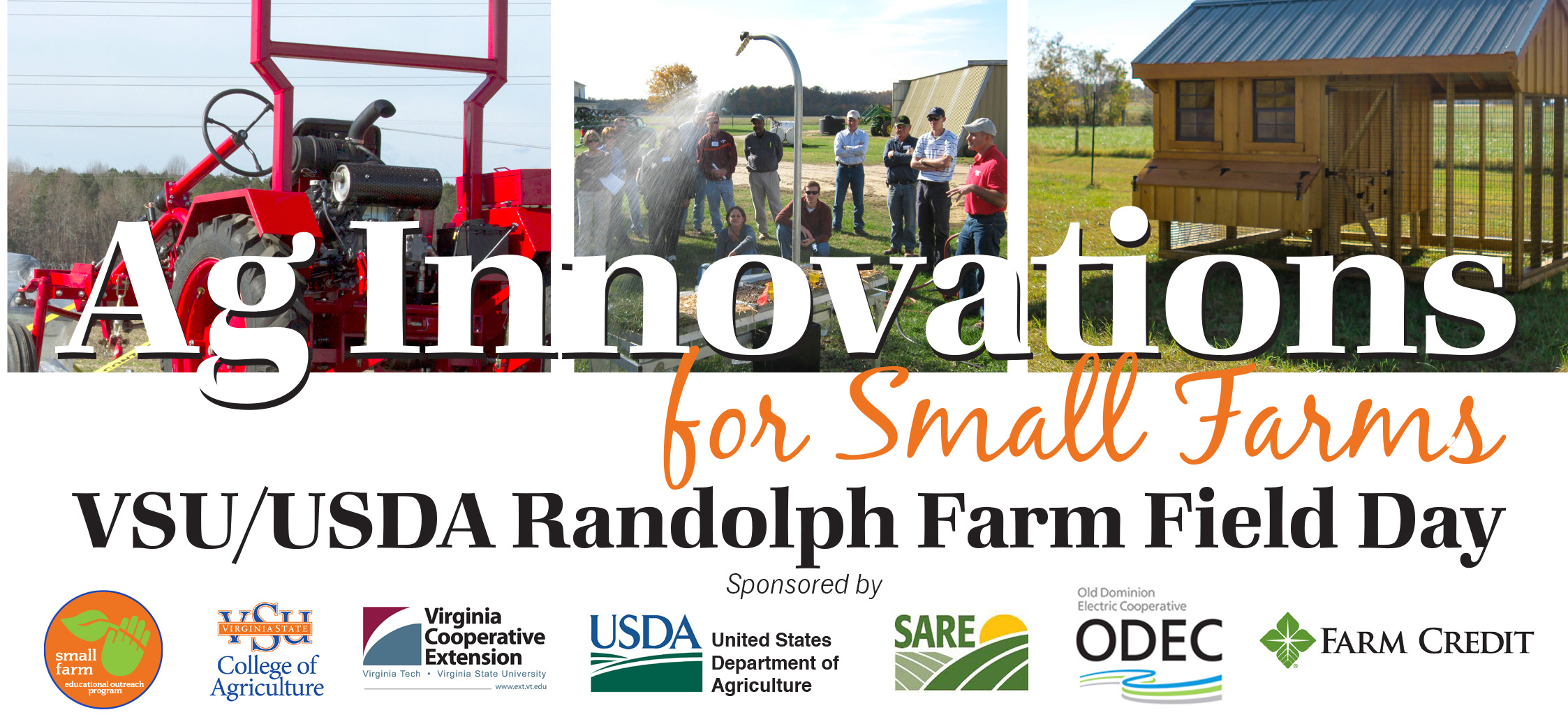 JUNE 15, 2017 8:00am - 1:00pm VSU Randolph Farm 4415 River Road • Petersburg, VA REGISTER ONLINE: https://goo.gl/forms/ZlEWNni2nOiR8Ajp2 Randolph Farm will be open to the public for this exciting opportunity to learn about the latest trends, research, and proven techniques designed especially to help small, limited resource, urban and beginning farmers. USDA representatives will be on hand to explain how their agency resources can offer services and support for a wide variety of operations. This event is FREE and includes a light breakfast and boxed lunch. Highlights include: • USDA Resources for farm financing, risk management, advocacy and outreach, accepting SNAP EBT cards, and more • Rain Simulator demonstration from USDA Department of Natural Resources and Conservation • Mobile Processing Unit, courtesy of Delaware State University Cooperative Extension • Urban agriculture site demonstration • Berry production, management and marketing • New equipment, tools and technology demonstrations • Introduction to aquaculture practices and production • Hops research and production • High tunnel growing practices and specialty crops • Guided hikes on the new nature trail at Randolph Farm For more information, contact the Small Farm Outreach Program Office at (804) 524-5626. If you are a person with a disability and desire any assistive devices, services or other accommodations to participate in this activity, please contact the Small Farm Outreach Program office at (804) 524-5626 / TDD (800) 828-1120 during business hours of 8 am. and 5 p.m. to discuss accommodations five days prior to the event.