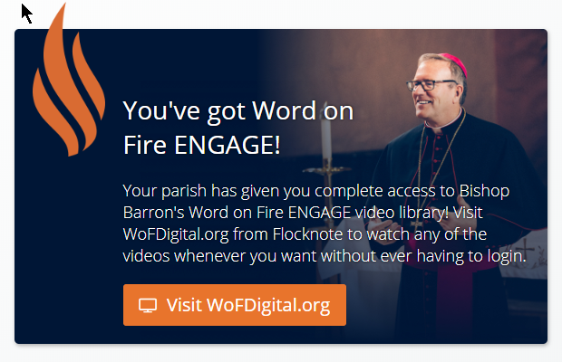 With a (free) subscription to our monthly Flocknote eNewsletter, you will also have full free access to Bishop Barron's Word on Fire ENGAGE video library! For those who already subscribe, visit WoFDigital.org from Flocknote to watch any of the videos whenever you want without ever having to login. Not a subscriber to Flocknote yet? Joining Flocknote enables you to receive our closing/cancellation announcements and our monthly newsletter. Your information will be completely safe and secure and you can unsubscribe at any time. It’s easy - sign up now by texting SJF to 84576 or visit https://new.flocknote.com/stjohnfrederick .
