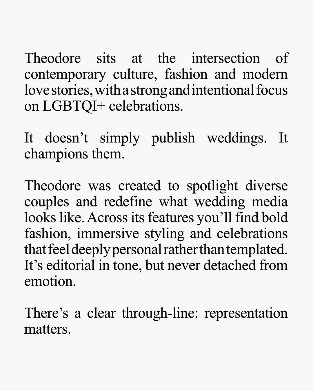Words from others&hellip;

&ldquo;Theodore sits at the intersection of contemporary culture, fashion and modern love stories, with a strong and intentional focus on LGBTQI+ celebrations.

It doesn&rsquo;t simply publish weddings. It champions them.

