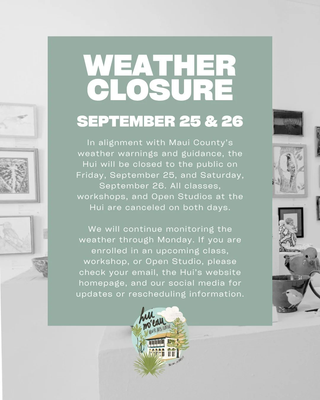 Weather Closure Notice

In alignment with Maui County&rsquo;s weather warnings and guidance, the Hui will be closed to the public on Friday, September 25, and Saturday, September 26. All classes, workshops, and Open Studios at the Hui are canceled on
