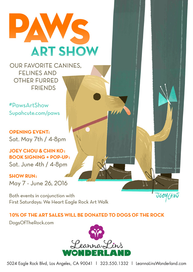 Paws Art Show Our Favorite Canines, Felines, and Other Furred Friends Leanna Lin’s Wonderland Opening Event: May 7 (4-8pm) Show Run: May 7 – June 26 On Saturday, May 7, Leanna Lin’s Wonderland presents Paws Art Show , our newest group exhibition dedicated to our favorite furred friends. It’ll be raining cats and dogs at the gallery… in a good way! The opening reception will take place Saturday, May 7 (4-8pm) and the exhibition will run through June 26. Artists: Adrianna Bamber – Amanda Dempsey – Cameron Garland – Celina La Flaca – Chin Ko – Claudia Ramos Designs – Creative Tart – Cuddly Rigor Mortis – Em & Sprout – Eric Michael Hancock – Felt Flanerie – Flavia C – Genevieve Santos – HerArtSheLoves – Hooked Hands – Joey Chou – John Banh – Knits by Ed – Lili Chin – Lyla Warren – Nan Lawson – Naoshi – Nicole Piar – Orbital Ox – Yumster Friends 10% of proceeds will be donated to Dogs of the Rock , a grassroots organization dedicated to bringing an off-leash dog park to Eagle Rock. This exhibition runs through June 26. ‘Paws Art Show’ Graphic by Joey Chou Curated by Hana Kim, Art Curator of Leanna Lin’s Wonderland