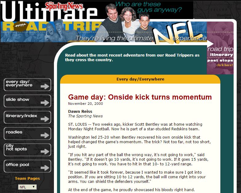 ST. LOUIS -- Two weeks ago, kicker Scott Bentley was at home watching Monday Night Football. Now he is part of a star-studded Redskins team. Washington led 25-20 when Bentley recovered his own onside kick that helped changed the game's momentum. The trick? Not too far, not too short, just right. "If you hit any part of the ball the wrong way, it's not going to work," said Bentley. "If it doesn't go 10 yards, it's not going to work. If it goes 15 yards, it's not going to work. You have to hit in that 10- to 12-yard range.