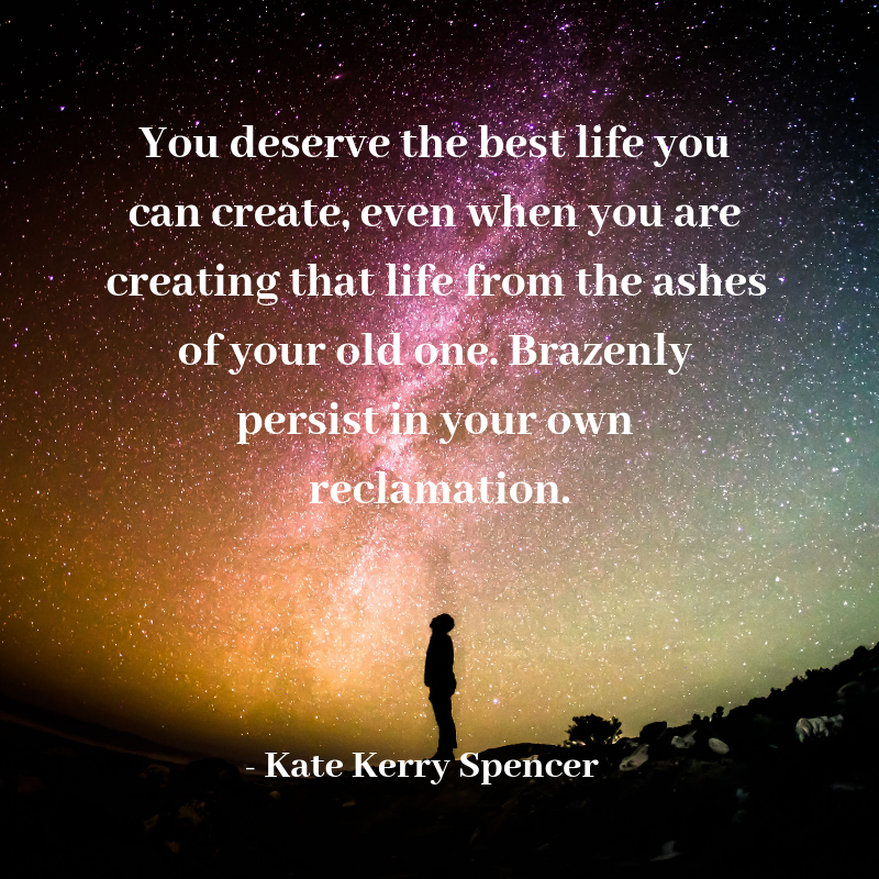 You deserve the best life you can create, even when you are creating that life from the ashes of your old one. Brazenly persist in your own reclamation..png