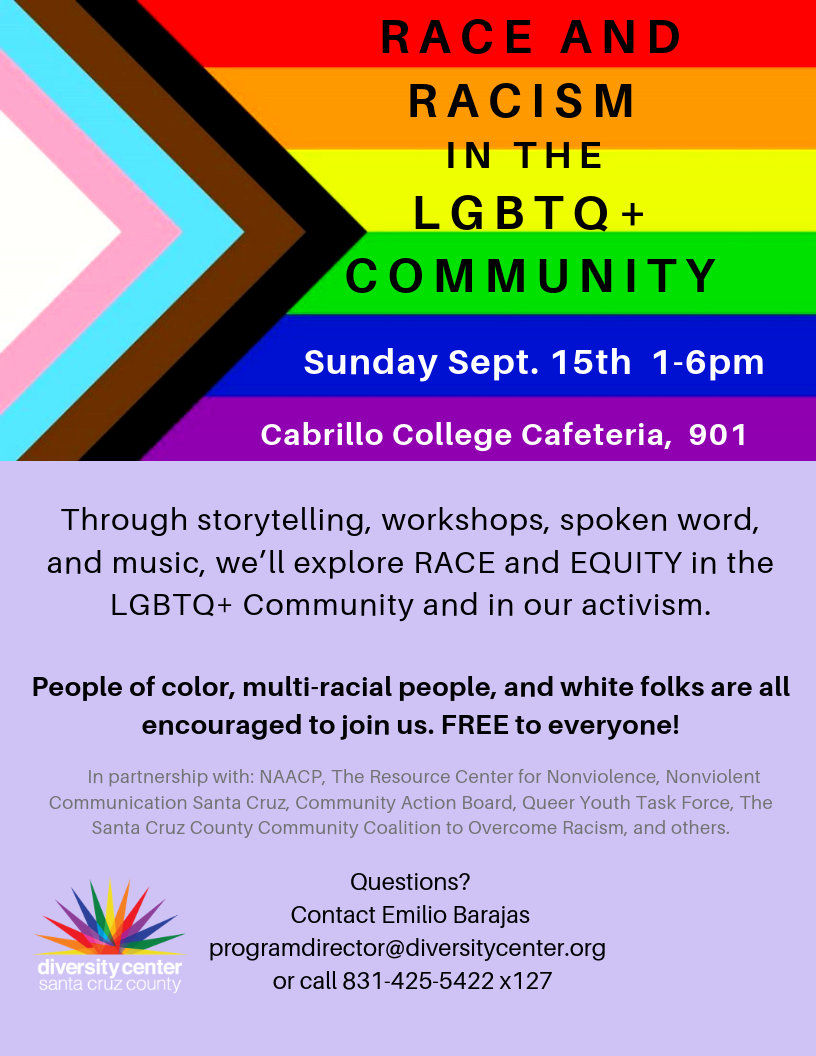 Dear LGBTQ+ community members and our allies, We have seen the devastating impacts of white nationalism over the last several weeks with the mass shootings across the nation, including in our own backyard in Gilroy. Our hearts are broken but our activism is still strong. We at The Diversity Center are committed to working on the issues of race and racism in the LGBTQ+ community and how we can collectively move forward together in our activism for the benefit of the entire LGBTQ+ community, including people of color, multi-racial people and white folks. We know that these are not always the easiest conversations to have, but we are committed to creating a brave space and a safe place for community conversations about race and racism. The day will include presentations, experiential workshops, performances, spoken word and music. There will be several tracks that you can choose from including: One track for people of color and multi-racial people to gather by race/ethnicity and discuss how race and racism impacts your experience and your activism. Another track will be for white folks to talk about how race and racism impacts your lives, and the ways in which you can become effective allies in the fight against racism. We will also be caucusing by issue areas such as: education, work, and disability rights. Workshop topics will include: how race is portrayed in social media, and grief and mourning in LGBTQ+ communities. Please join us for this crucial community conversation on: Sunday, September 15th From 1 pm to 6 pm At Cabrillo College, Cafeteria, Room 901