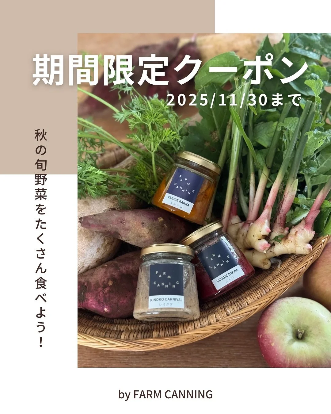こんにちは、FARM CANNINGです🥕
かぼちゃやさつまいも、れんこん、きのこなど美味しい秋の実りの時期ですね。

いつも、美味しいお野菜を育てて、わたしたちに届けてくださる生産者のみなさん、本当にありがとうございます！

そんな旬の秋野菜を、わたしたちのびん詰めと一緒に食べていただきたいな、と公式オンラインショップでご利用いただけるクーポンをご用意しました✨

リピーターの皆さまにも使っていただけます！

&mdash;&mdash;&mdash;&mdash;&mdash;&mdash