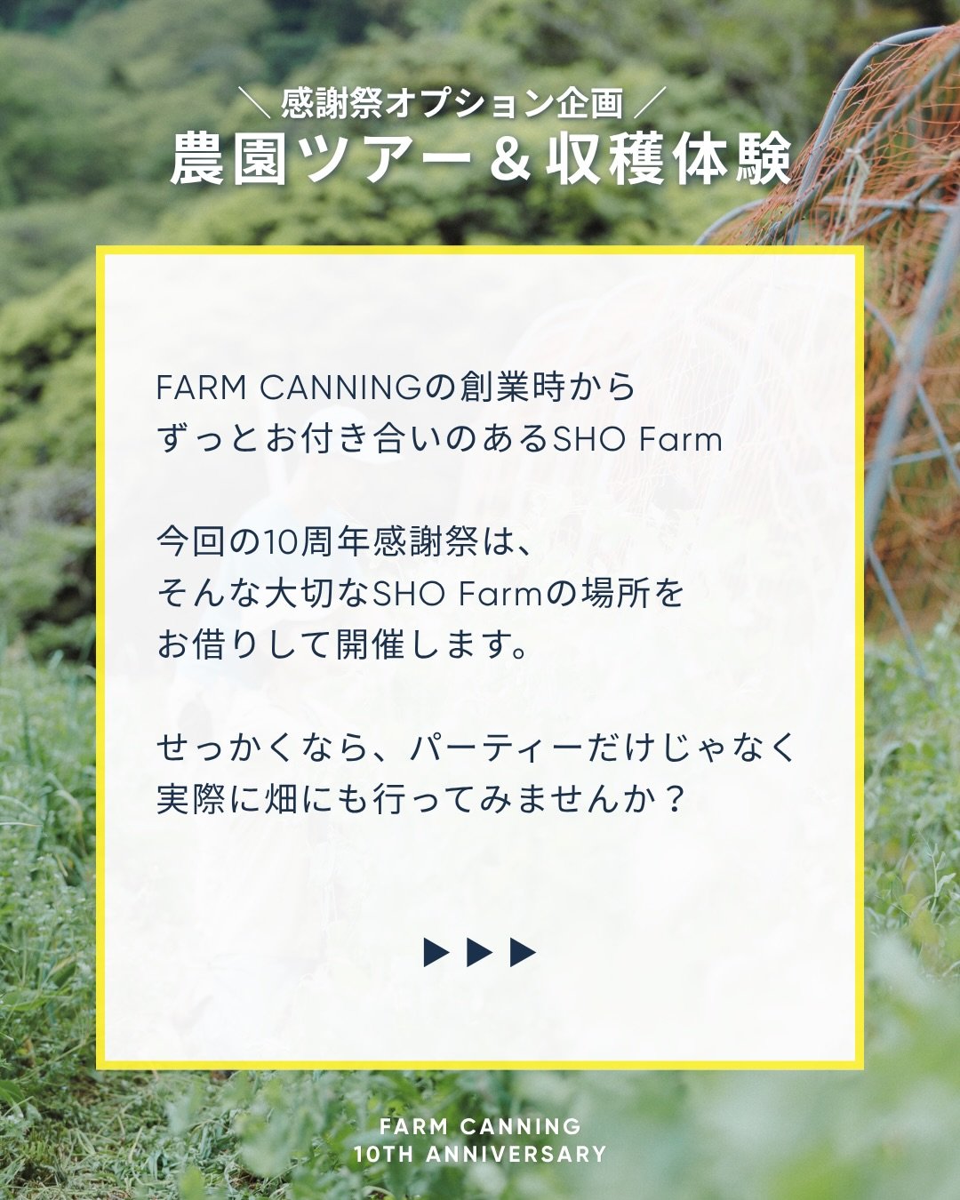 ファームキャニングは、今年10周年を迎えました。
これまでたくさんの農家さんに野菜を届けてもらい、 たくさんの仲間に支えてもらい、
食べてくださるみなさんと出会いながら、 10年間、食のこと、畑のこと、未来のことを考えてきました。

10周年という節目に、「ありがとう」を伝えたいみなさんと 畑で一日を過ごすお祭りを開催します。

会場は、いつもお世話になっている @sho__farm 
 畑を歩いたり、収穫を体験したり、焚き火を楽しんだり、
おいしいものもたくさんご用意します。

10年間、私た