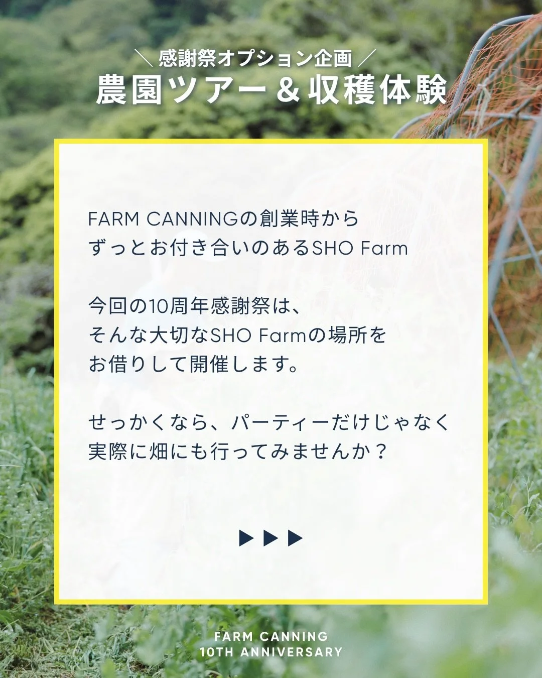 ファームキャニングは、今年10周年を迎えました。
これまでたくさんの農家さんに野菜を届けてもらい、 たくさんの仲間に支えてもらい、
食べてくださるみなさんと出会いながら、 10年間、食のこと、畑のこと、未来のことを考えてきました。

10周年という節目に、「ありがとう」を伝えたいみなさんと 畑で一日を過ごすお祭りを開催します。

会場は、いつもお世話になっている @sho__farm 
 畑を歩いたり、収穫を体験したり、焚き火を楽しんだり、
おいしいものもたくさんご用意します。

10年間、私た