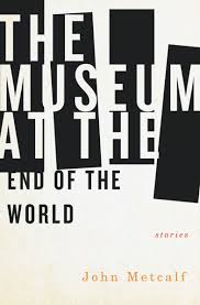 John Metcalf. The Museum at the End of the World . Biblioasis. $19.95, 272 pp., ISBN: 9781771961073