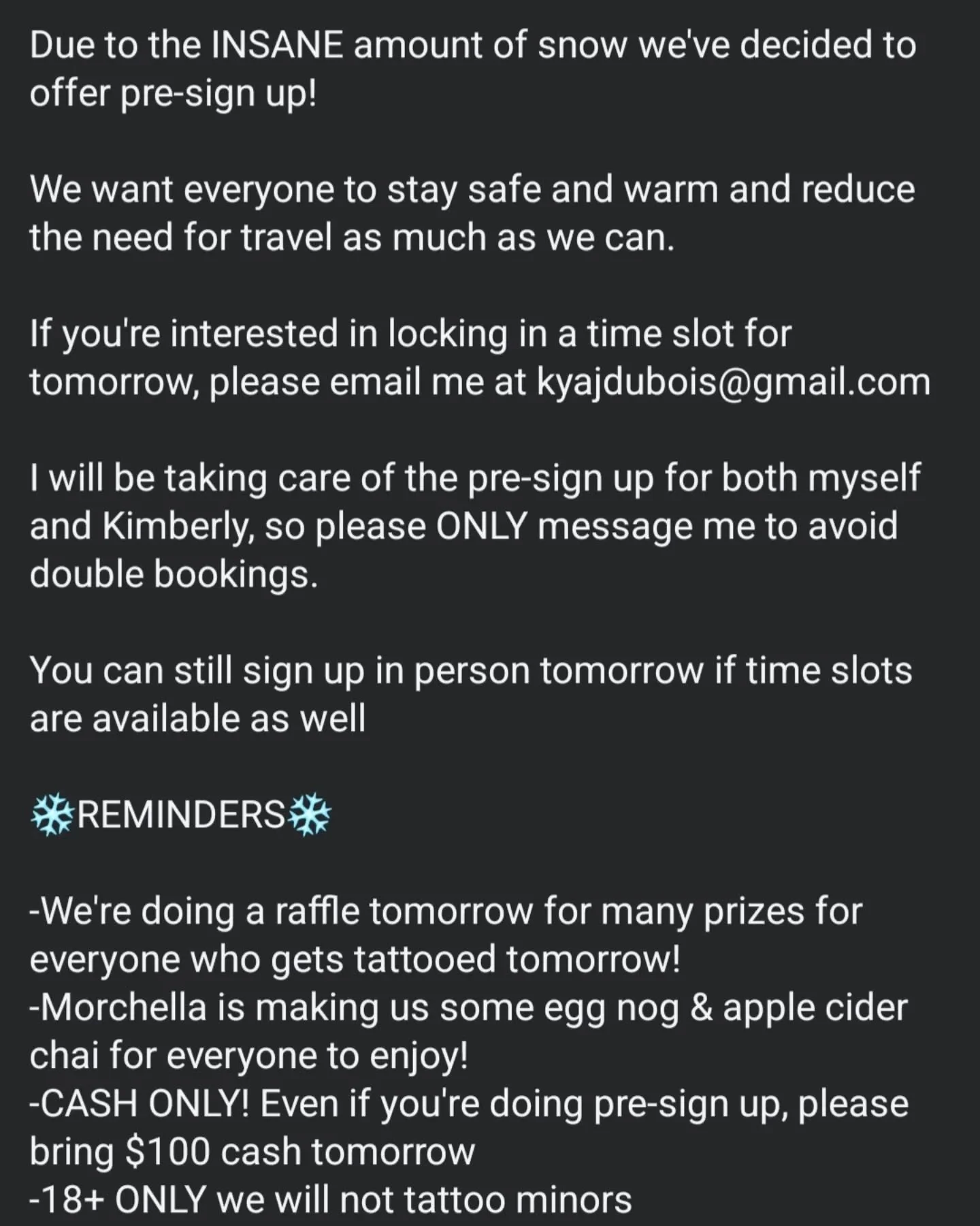 ❄️PSA❄️

Due to the INSANE amount of snow we've decided to offer pre-sign up! 

We want everyone to stay safe and warm and reduce the need for travel as much as we can. 

If you're interested in locking in a time slot for tomorrow, please email me at