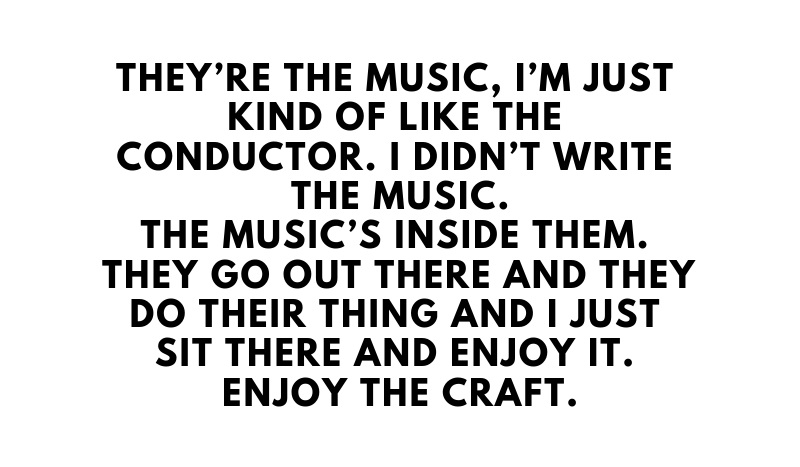 They%E2%80%99re+the+music%2C+I%E2%80%99m+just+kind+of+like+the+conductor.+I+didn%E2%80%99t+write+the+music.+The+music%E2%80%99s+inside+them.+They+go+out+there+and+they+do+their+thing+and+I+just+sit+there+and+enjoy+it.+Enjoy+the+craft.+%282%29.jpg