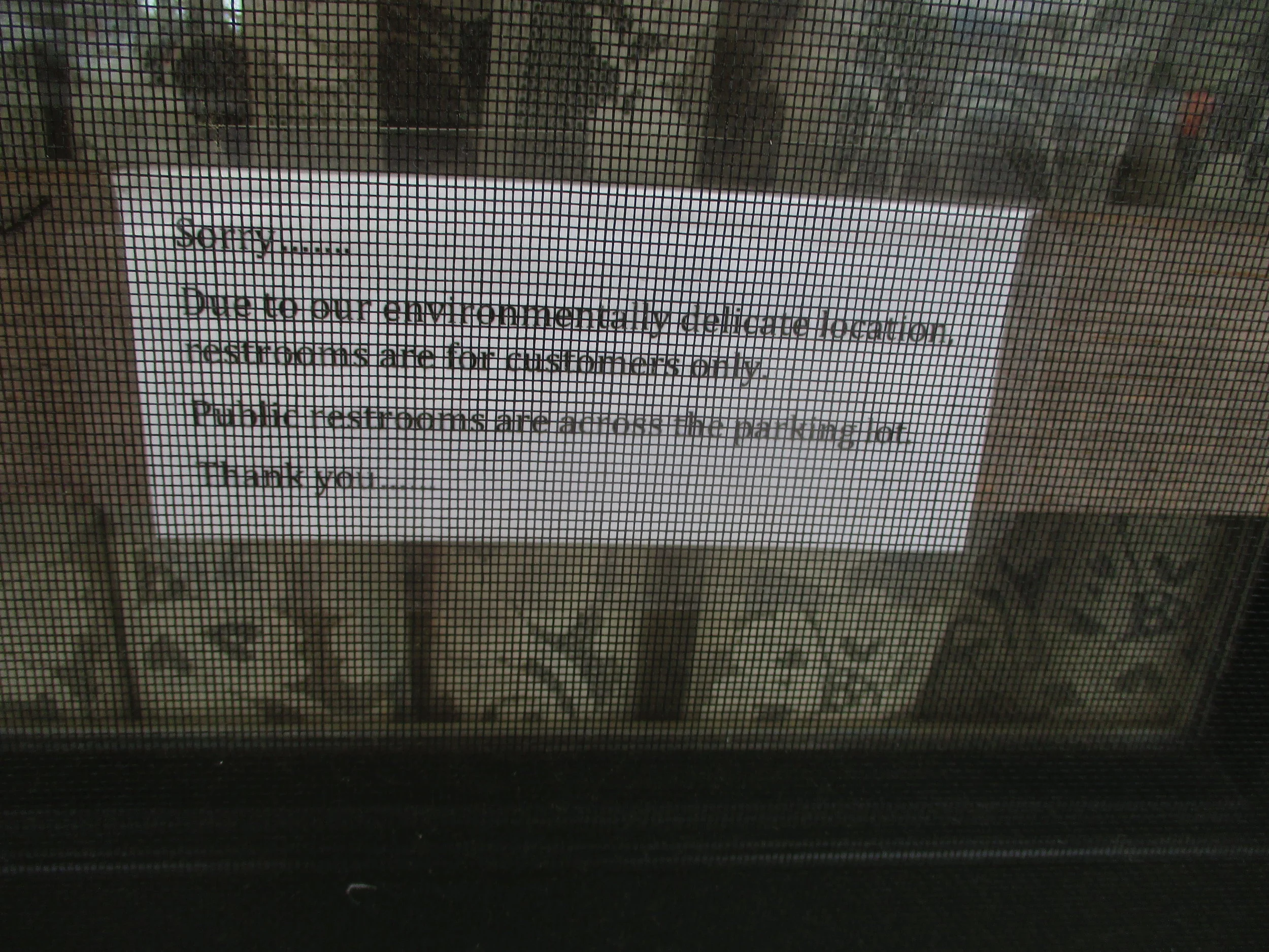 The screen makes this difficult to read, but the sign says "Sorry ........ Due to our environmentall delicate location, restrooms are for customers only Public restrooms are across the parking lot. Thank you ......." Isn't this a triumph of Euphemism?