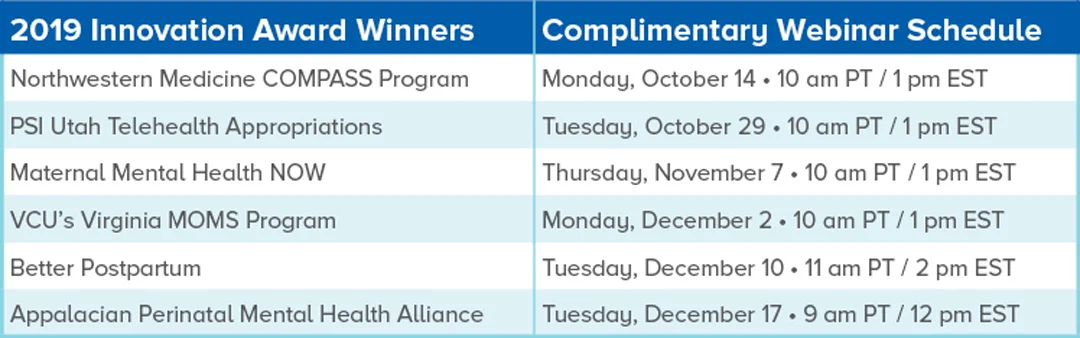 2019 Innovation Award Winners Complimentary Webinar Schedule Northwestern Medicine COMPASS Program Monday, October 14 • 10 am PT / 1 pm EST PSI Utah Telehealth Appropriations Tuesday, October 29 • 10 am PT / 1 pm EST Maternal Mental Health NOW Thursday, November 7 • 10 am PT / 1 pm EST VCU’s Virginia MOMS Program Monday, December 2 • 10 am PT / 1 pm EST Better Postpartum Tuesday, December 10 • 11 am PT / 2 pm EST Appalacian Perinatal Mental Health Alliance Tuesday, December 17 • 9 am PT / 12 pm EST