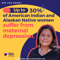  Did you know?  Up to 30% of American Indian and Alaskan Native women suffer from maternal depression.  Policy Center for Maternal Mental Health  Learn more: PolicyCenterMMH.org 
