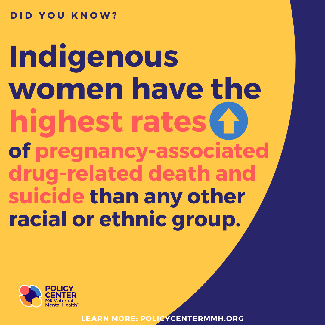  Did you know?  Indigenous women have the highest rates of pregnancy-associated drug-related death and suicide than any other racial or ethnic group.  Policy Center for Maternal Mental Health  Learn more: PolicyCenterMMH.org 