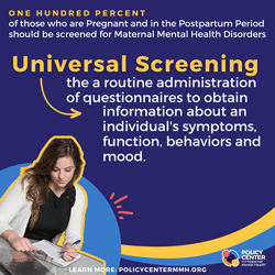  One hundred percent of those who are pregnant and in the postpartum period should be screened for maternal mental health disorders. Universal screening: the routine administration of questionnaires to obtain information about an individual’s symptom