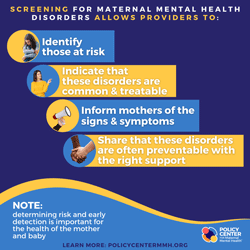  Screening for maternal mental health disorders allows providers to: identify those at risk, Indicate that these disorders are common &amp; treatable, Inform mothers of the signs &amp; symptoms, Share that these disorders are often preventable with t