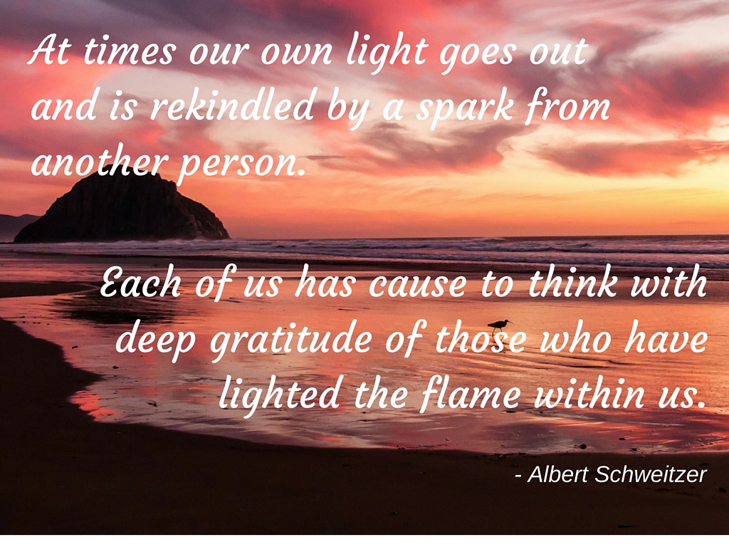 At times our own light goes out and is rekindled by a spark from another person. Each of us has cause to think with deep gratitude of those who have lighted the flame within us..jpg