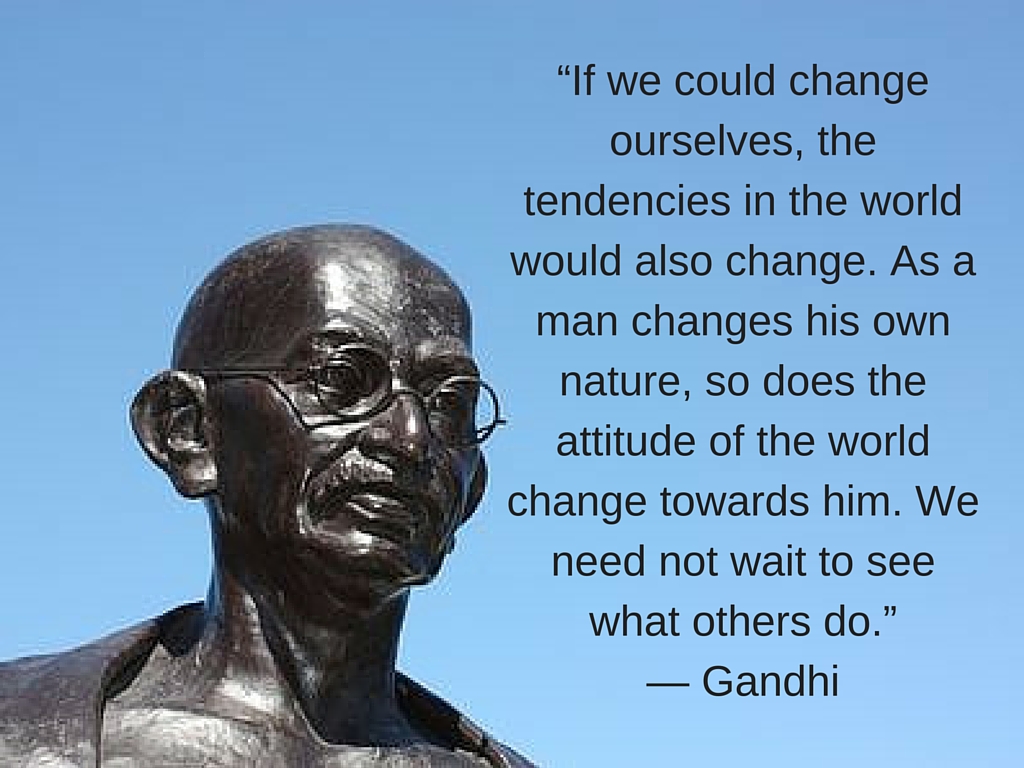 “If we could change ourselves, the tendencies in the world would also change. As a man changes his own nature, so does the attitude of the world change towards him.”— Gandhi.jpg