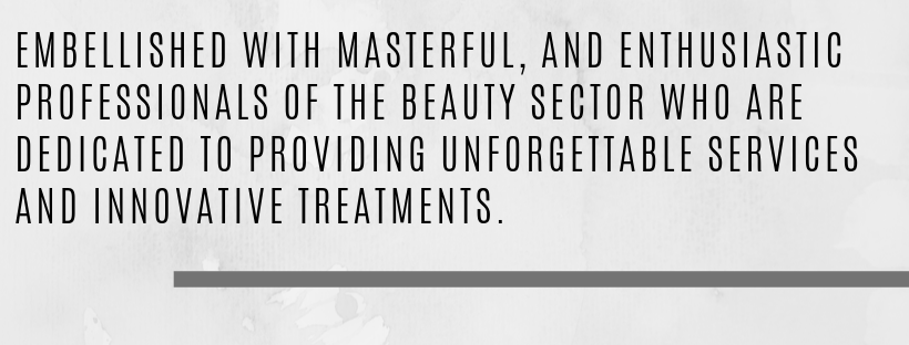 EMBELLISHED WITH MASTERFUL, AND ENTHUSIASTIC PROFESSIONALS OF THE BEAUTY SECTOR WHO ARE DEDICATED TO PROVIDING UNFORGETTABLE SERVICES AND INNOVATIVE TREATMENTS..png