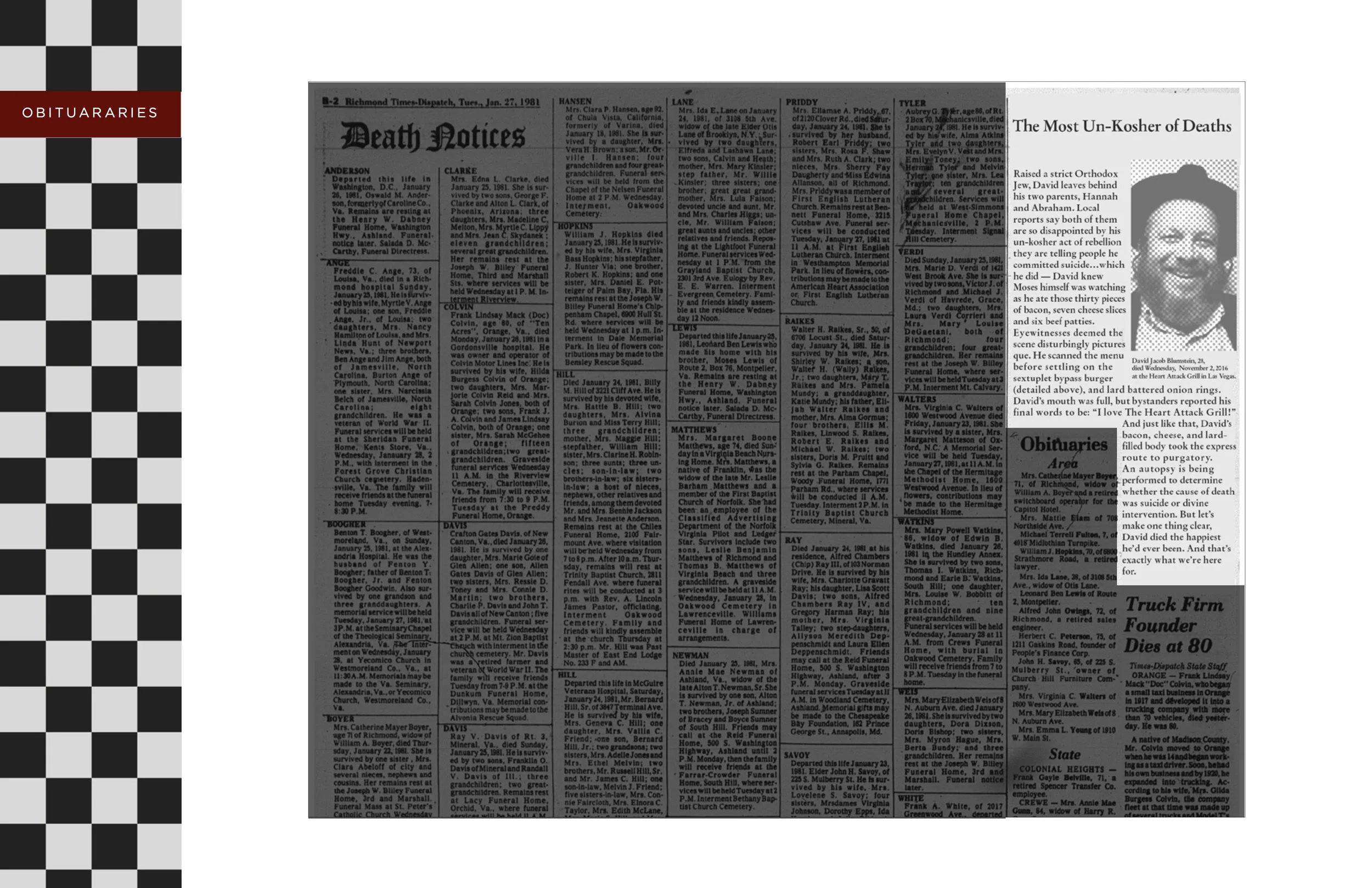 The Copy Reads (Click on image to enlarge): The Most Un-Kosher of Deaths David Jacob Blumstein, 28, died Wednesday, November 2, 2016 at the Heart Attack Grill in Las Vegas. Raised a strict Orthodox Jew, David leaves behind his two parents, Hannah and Abraham. Local reports say both of them are so disappointed by his un-kosher act of rebellion they are telling people he committed suicide…which he did — David knew Moses himself was watching as he ate those thirty pieces of bacon, seven cheese slices and six beef patties. Eyewitnesses deemed the scene disturbingly picturesque. He scanned the menu before settling on the sextuplet bypass burger (detailed above), and lard battered onion rings. David’s mouth was full, but bystanders reported his final words to be: “I love The Heart Attack Grill!” And just like that, David’s bacon, cheese, and lard-filled body took the express route to purgatory. An autopsy is being performed to determine whether the cause of death was suicide or divine intervention. But let’s make one thing clear, David died the happiest he’d ever been. And that’s exactly what we’re here for. 