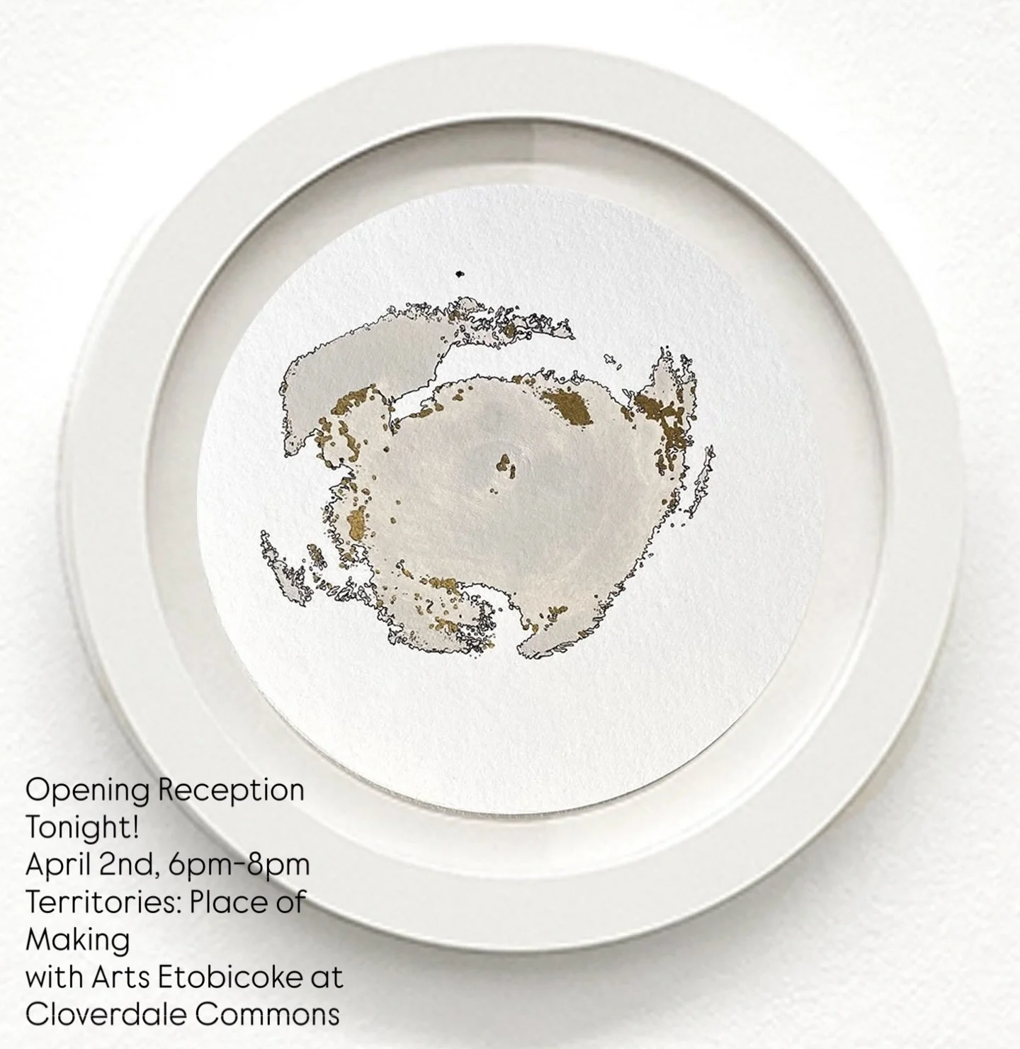Join me for the Opening Reception of  Territories: Place of Making, a group exhibition  with Arts Etobicoke, at Cloverdale Common April 2nd, 6pm-8pm   Impression 8, Breast impression with latex paint and black and gold ink on round Fabriano paper, 6&