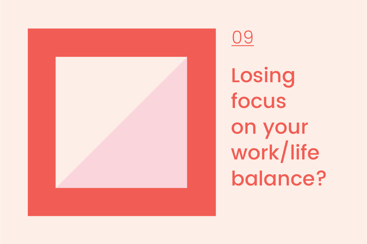       Journal 09  Losing focus on your work/life balance?   We all lose focus on the balance of our working and personal lives from time to time. When your job gets busy it can seem to take over any downtime you might try to carve out for yourself.      








  

    
  
     

      

      
         
          
        
        

        
          
            
           
                
           
        
          
        

        
      
         
      

     
  


  


      &nbsp;         I know when things get busy for me, it seems like I’m working all hours, and any so-called balance is all out of whack. Here are a few tips I’ve gathered from some awesome small biz owners as well as what I’ve tried to do over the years.    1. Try to keep work at work   With all the technology now to communicate at any time of the day or night, this is a really hard one to do. But to keep the balance I would really recommend not bringing work home if you can help it at all. Now somet