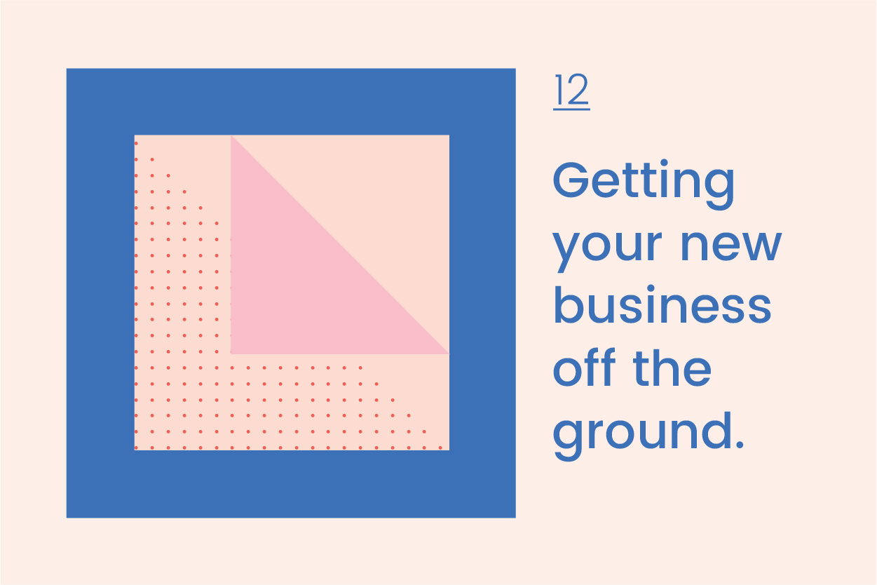          Journal 12    Getting your new business off the ground.  July 2019    What are the top 6 things you need to get started on your business?  Before you can even think about taking on the world, you need a whole lot of practical things to get your brand new biz sorted. I remember being just a tad overwhelmed by all the business-y things that I needed to tick off my list and was not really sure if I was doing it all in the right way!     








  

    
  
     

      

      
         
          
        
        

        
          
            
           
                
           
        
          
        

        
      
         
      

     
  


  


     So, here are 6 things I recommend you do to dot your I’s and cross your T’s when kick starting your very own business.    1. What’s in a name?   Deciding on a name for your new business can be a time-consuming process, but the most important thing you can do is to get feedback from a variety of different peopl