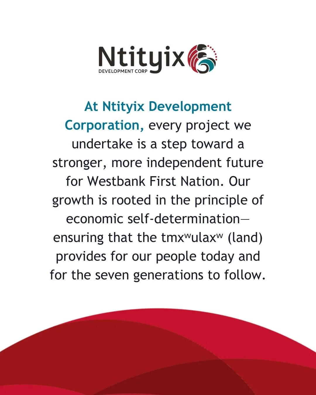 At Ntityix Development Corporation, every project we undertake is a step toward a stronger, more independent future for Westbank First Nation. Our growth is rooted in the principle of economic self-determination&mdash;ensuring that the tmxʷulaxʷ (lan